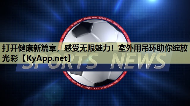 打开健康新篇章,感受无限魅力!室外用吊环助你绽放光彩