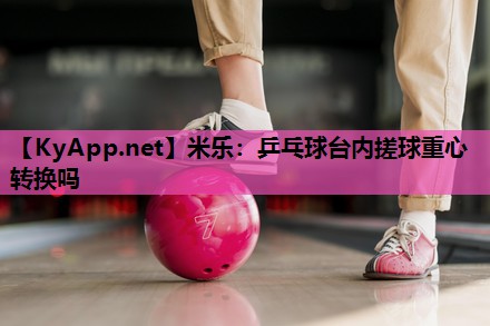 米乐:乒乓球台内搓球重心转换吗