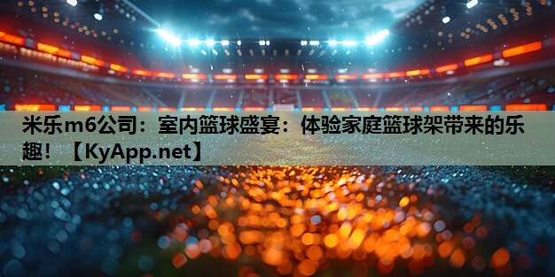 米乐m6公司:室内篮球盛宴:体验家庭篮球架带来的乐趣!